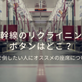 新幹線のリクライニングボタンはどこ？全開で倒したい人にオススメの座席も